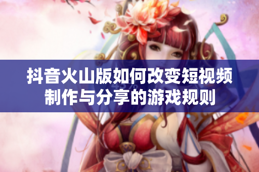 抖音火山版如何改变短视频制作与分享的游戏规则