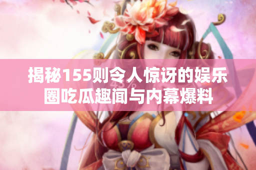 揭秘155则令人惊讶的娱乐圈吃瓜趣闻与内幕爆料
