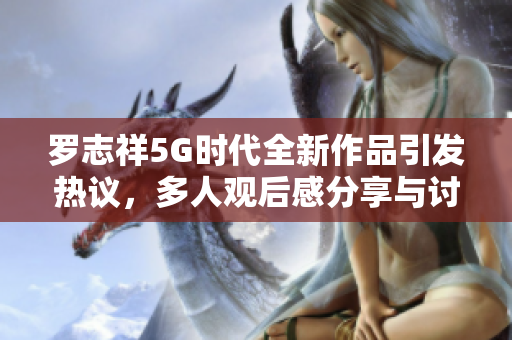 罗志祥5G时代全新作品引发热议，多人观后感分享与讨论
