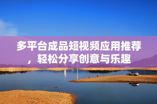 多平台成品短视频应用推荐，轻松分享创意与乐趣