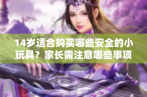 14岁适合购买哪些安全的小玩具？家长需注意哪些事项？