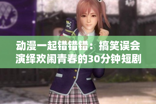 动漫一起错错错：搞笑误会演绎欢闹青春的30分钟短剧