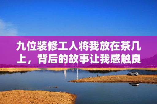 九位装修工人将我放在茶几上，背后的故事让我感触良多