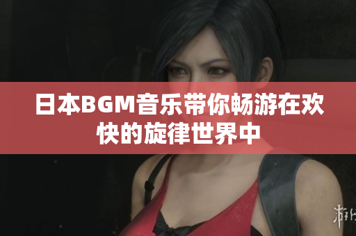 日本BGM音乐带你畅游在欢快的旋律世界中