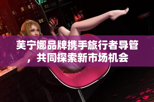 芙宁娜品牌携手旅行者导管，共同探索新市场机会
