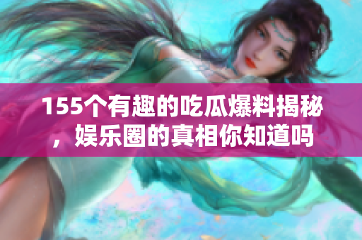 155个有趣的吃瓜爆料揭秘，娱乐圈的真相你知道吗