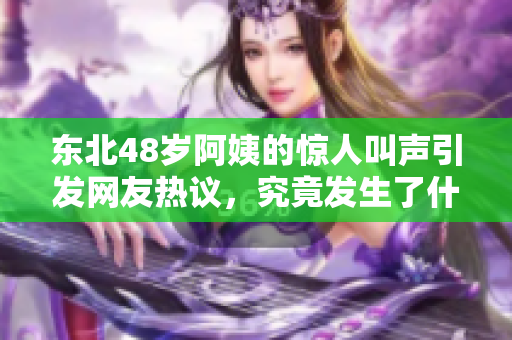 东北48岁阿姨的惊人叫声引发网友热议，究竟发生了什么事