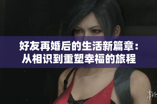 好友再婚后的生活新篇章：从相识到重塑幸福的旅程