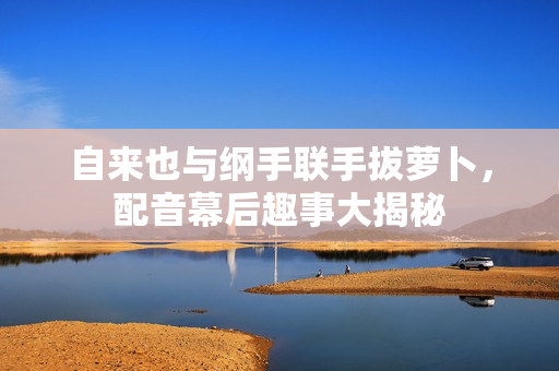 自来也与纲手联手拔萝卜，配音幕后趣事大揭秘