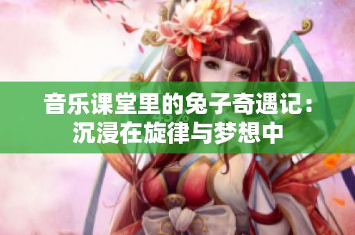 音乐课堂里的兔子奇遇记：沉浸在旋律与梦想中