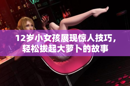 12岁小女孩展现惊人技巧，轻松拔起大萝卜的故事