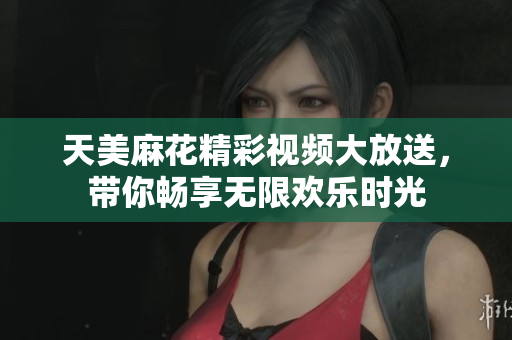 天美麻花精彩视频大放送，带你畅享无限欢乐时光