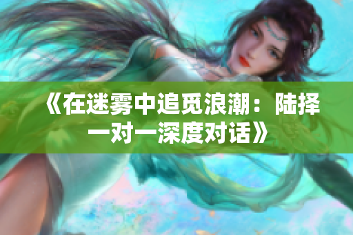 《在迷雾中追觅浪潮：陆择一对一深度对话》