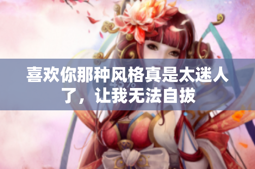 喜欢你那种风格真是太迷人了，让我无法自拔