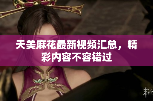 天美麻花最新视频汇总，精彩内容不容错过