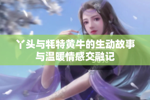丫头与牦特黄牛的生动故事与温暖情感交融记