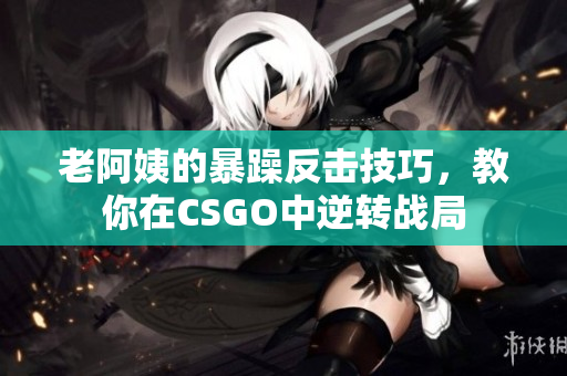 老阿姨的暴躁反击技巧，教你在CSGO中逆转战局