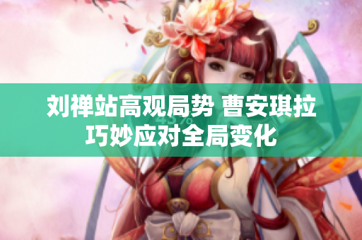 刘禅站高观局势 曹安琪拉巧妙应对全局变化