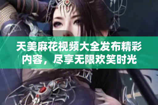 天美麻花视频大全发布精彩内容，尽享无限欢笑时光