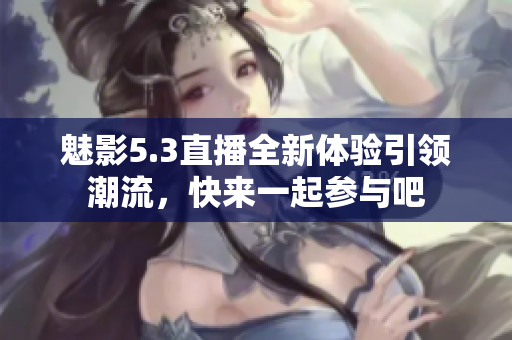 魅影5.3直播全新体验引领潮流，快来一起参与吧