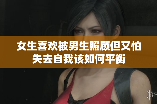 女生喜欢被男生照顾但又怕失去自我该如何平衡