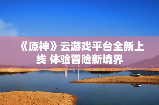 《原神》云游戏平台全新上线 体验冒险新境界