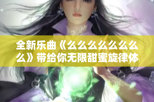 全新乐曲《么么么么么么么么》带给你无限甜蜜旋律体验