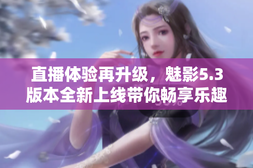 直播体验再升级，魅影5.3版本全新上线带你畅享乐趣