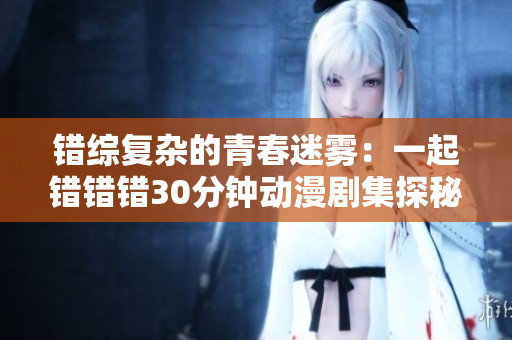 错综复杂的青春迷雾：一起错错错30分钟动漫剧集探秘