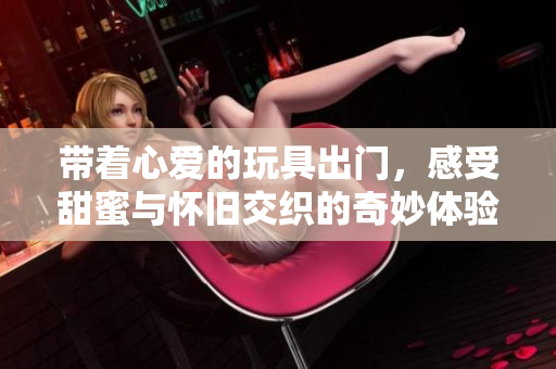 带着心爱的玩具出门，感受甜蜜与怀旧交织的奇妙体验