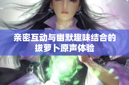 亲密互动与幽默趣味结合的拔萝卜原声体验