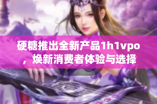 硬糖推出全新产品1h1vpo，焕新消费者体验与选择