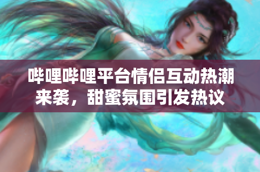 哔哩哔哩平台情侣互动热潮来袭，甜蜜氛围引发热议