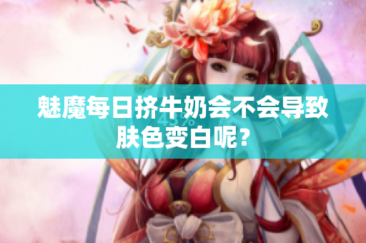 魅魔每日挤牛奶会不会导致肤色变白呢？