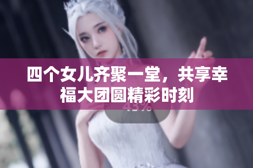 四个女儿齐聚一堂，共享幸福大团圆精彩时刻