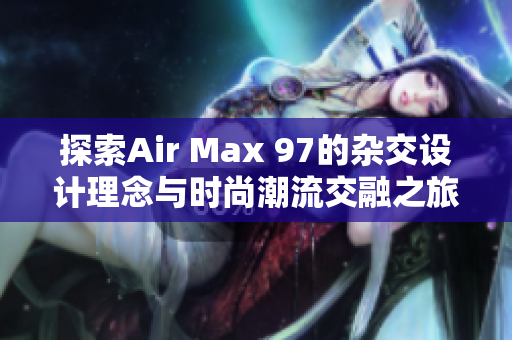 探索Air Max 97的杂交设计理念与时尚潮流交融之旅