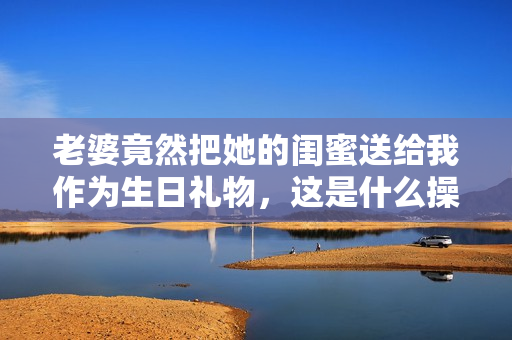 老婆竟然把她的闺蜜送给我作为生日礼物，这是什么操作？