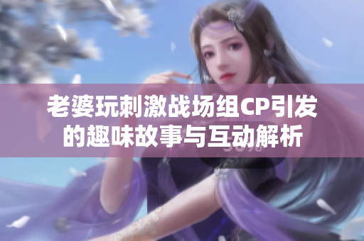 老婆玩刺激战场组CP引发的趣味故事与互动解析