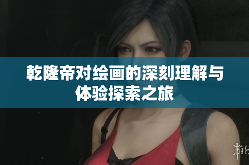 乾隆帝对绘画的深刻理解与体验探索之旅