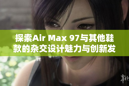 探索Air Max 97与其他鞋款的杂交设计魅力与创新发展