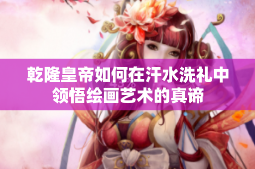 乾隆皇帝如何在汗水洗礼中领悟绘画艺术的真谛