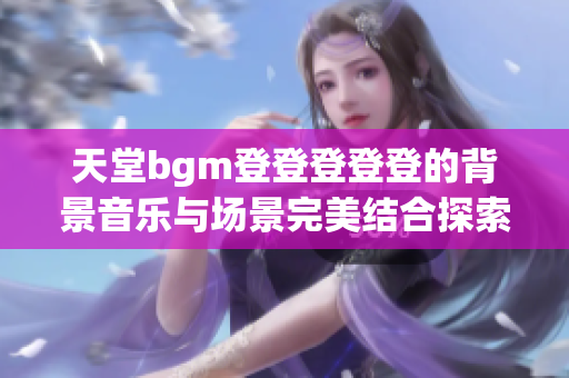 天堂bgm登登登登登的背景音乐与场景完美结合探索