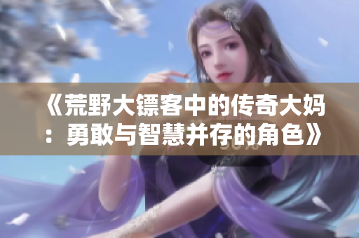 《荒野大镖客中的传奇大妈：勇敢与智慧并存的角色》