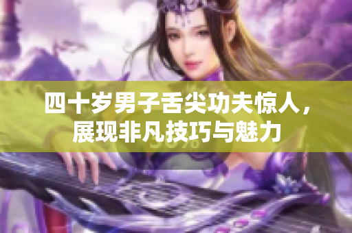 四十岁男子舌尖功夫惊人，展现非凡技巧与魅力