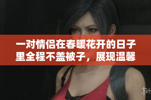 一对情侣在春暖花开的日子里全程不盖被子，展现温馨生活瞬间