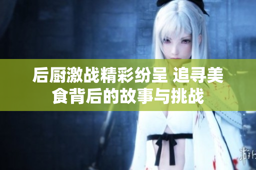 后厨激战精彩纷呈 追寻美食背后的故事与挑战