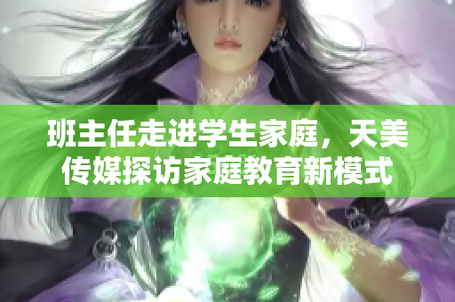 班主任走进学生家庭，天美传媒探访家庭教育新模式