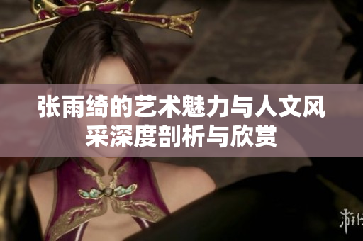 张雨绮的艺术魅力与人文风采深度剖析与欣赏