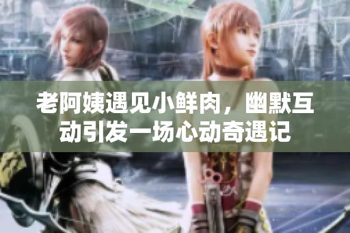 老阿姨遇见小鲜肉，幽默互动引发一场心动奇遇记