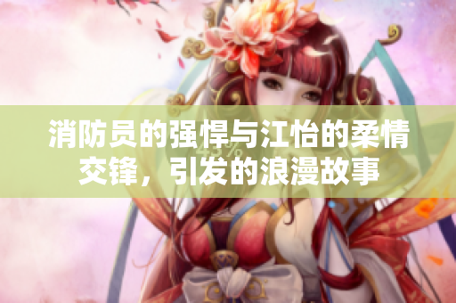 消防员的强悍与江怡的柔情交锋，引发的浪漫故事